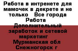 Работа в интренете для мамочек в декрете и не только - Все города Работа » Дополнительный заработок и сетевой маркетинг   . Мурманская обл.,Снежногорск г.